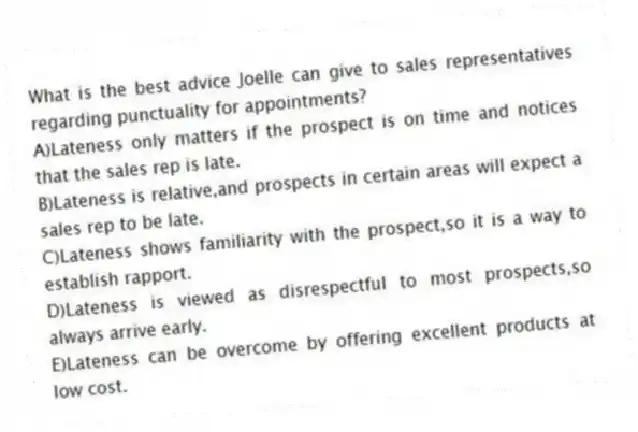 What is the best advice Joelle can give to sales representatives regarding punctuality for appointments?
A)Lateness only matters if the prospect is on time and notices that the sales rep is late.
B)Lateness is relative,and prospects in certain areas will expect a sales rep to be late.
C)Lateness shows familiarity with the prospect,so it is a way to establish rapport.
D)Lateness is viewed as disrespectful to most prospects,so always arrive early.
E)Lateness can be overcome by offering excellent products at low cost.