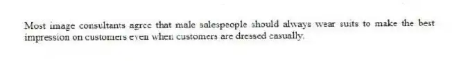 Most image consultants agree that male salespeople should always wear suits to make the best impression on customers even when customers are dressed casually.