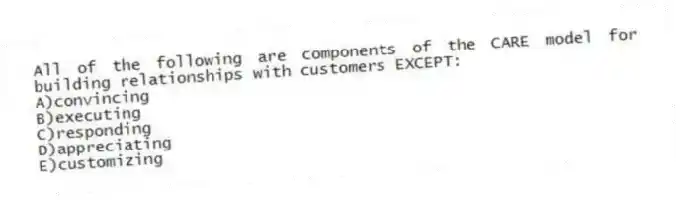 All of the following are components of the CARE model for building relationships with customers EXCEPT:
A)convincing
B)executing
C)responding
D)appreciating
E)customizing