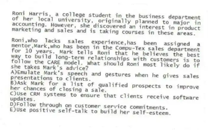 
Roni Harris, a college student in the business department of her local university, originally planned to major in accounting. However, she discovered an interest in product marketing and sales and is taking courses in these areas.

-Roni,who lacks sales experience,has been assigned a mentor,Mark,who has been in the Compu-Tex sales department for 10 years. Mark tells Roni that he believes the best way to build long-term relationships with customers is to follow the CARE model. What should Roni most likely do if she takes Mark's advice?
A)Emulate Mark's speech and gestures when he gives sales presentations to clients.
B)Ask Mark for a list of qualified prospects to improve her chances of closing a sale.
C)Use CRM systems to ensure that clients receive software updates.
D)Follow through on customer service commitments.
E)Use positive self-talk to build her self-esteem.