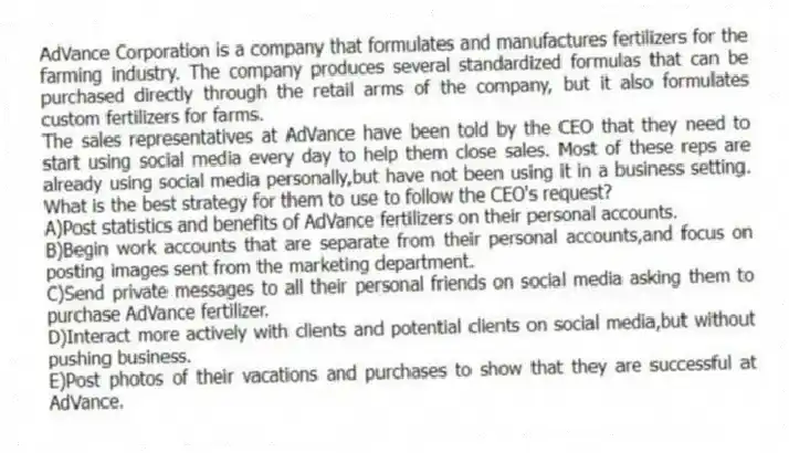 AdVance Corporation is a company that formulates and manufactures fertilizers for the farming industry. The company produces several standardized formulas that can be purchased directly through the retail arms of the company, but it also formulates custom fertilizers for farms.
-The sales representatives at AdVance have been told by the CEO that they need to start using social media every day to help them close sales. Most of these reps are already using social media personally,but have not been using it in a business setting. What is the best strategy for them to use to follow the CEO's request?
A)Post statistics and benefits of AdVance fertilizers on their personal accounts.
B)Begin work accounts that are separate from their personal accounts,and focus on posting images sent from the marketing department.
C)Send private messages to all their personal friends on social media asking them to purchase AdVance fertilizer.
D)Interact more actively with clients and potential clients on social media,but without pushing business.
E)Post photos of their vacations and purchases to show that they are successful at AdVance.