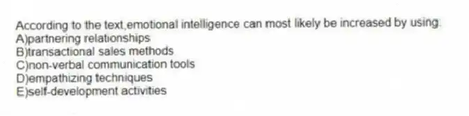 According to the text,emotional intelligence can most likely be increased by using:
A)partnering relationships
B)transactional sales methods
C)non-verbal communication tools
D)empathizing techniques
E)self-development activities