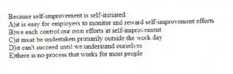 Because self-improvement is self-initiated:
A)it is easy for employers to monitor and reward self-improvement efforts
B)we each control our own efforts at self-improvement
C)it must be undertaken primarily outside the work day
D)it can't succeed until we understand ourselves
E)there is no process that works for most people