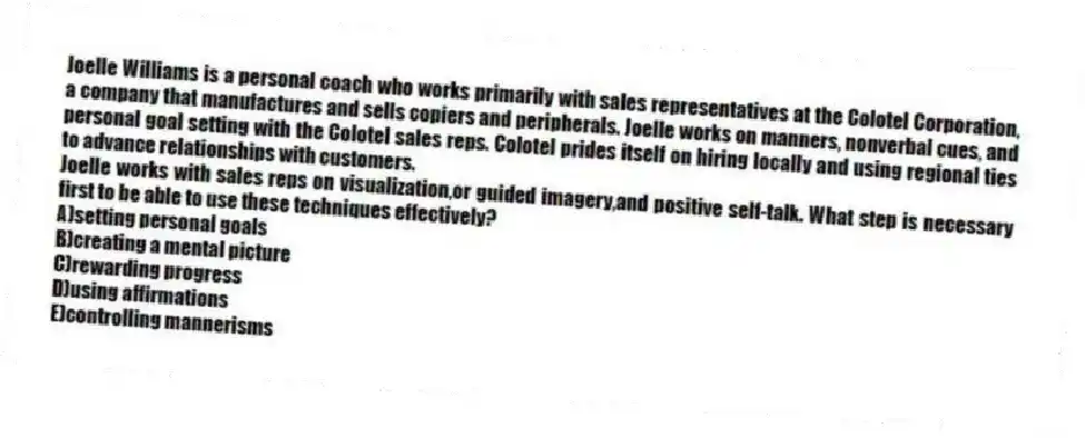 Joelle Williams is a personal coach who works primarily with sales representatives at the Colotel Corporation, a company that manufactures and sells copiers and peripherals. Joelle works on manners, nonverbal cues, and personal goal setting with the Colotel sales reps. Colotel prides itself on hiring locally and using regional ties to advance relationships with customers.
-Joelle works with sales reps on visualization,or guided imagery,and positive self-talk. What step is necessary first to be able to use these techniques effectively?
A)setting personal goals
B)creating a mental picture
C)rewarding progress
D)using affirmations
E)controlling mannerisms