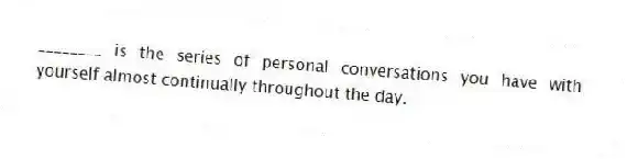 ________ is the series of personal conversations you have with yourself almost continually throughout the day.