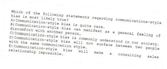 Which of the following statements regarding communications-style bias is most likely true?
A)Communication-style bias is quite rare.
B)Communication-style bias can manifest as a general feeling of discomfort with another person.
C)Communication-style bias is commonly understood in our society.
D)Communication-style bias will not surface between two people with the same communication style.
E)Communication-style bias will make a consulting sales relationship impossible.