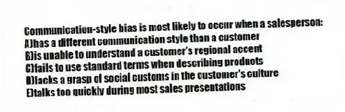 Communication-style bias is most likely to occur when a salesperson:
A)has a different communication style than a customer
B)is unable to understand a customer's regional accent
C)fails to use standard terms when describing products
D)lacks a grasp of social customs in the customer's culture
E)talks too quickly during most sales presentations