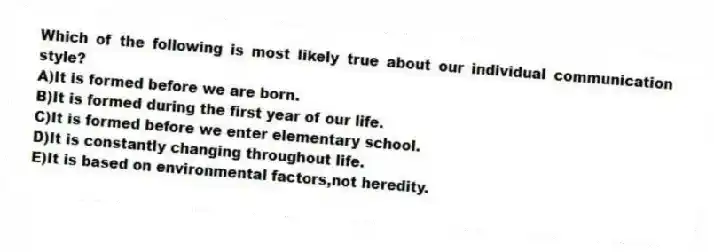 Which of the following is most likely true about our individual communication style?
A)It is formed before we are born.
B)It is formed during the first year of our life.
C)It is formed before we enter elementary school.
D)It is constantly changing throughout life.
E)It is based on environmental factors,not heredity.