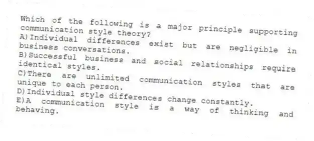 Which of the following is a major principle supporting communication style theory?
A)Individual differences exist but are negligible in business conversations.
B)Successful business and social relationships require identical styles.
C)There are unlimited communication styles that are unique to each person.
D)Individual style differences change constantly.
E)A communication style is a way of thinking and behaving.