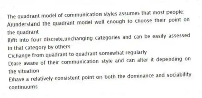 The quadrant model of communication styles assumes that most people:
A)understand the quadrant model well enough to choose their point on the quadrant
B)fit into four discrete,unchanging categories and can be easily assessed in that category by others
C)change from quadrant to quadrant somewhat regularly
D)are aware of their communication style and can alter it depending on the situation
E)have a relatively consistent point on both the dominance and sociability continuums