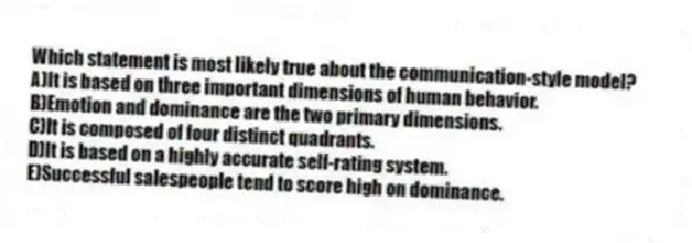 Which statement is most likely true about the communication-style model?
A)It is based on three important dimensions of human behavior.
B)Emotion and dominance are the two primary dimensions.
C)It is composed of four distinct quadrants.
D)It is based on a highly accurate self-rating system.
E)Successful salespeople tend to score high on dominance.