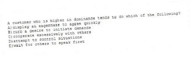 A customer who is higher in dominance tends to do which of the following?
A)display an eagerness to agree quickly
B)curb a desire to initiate demands
C)cooperate excessively with others
D)attempt to control situations
E)wait for others to speak first