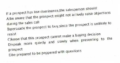 If a prospect has low dominance,the salesperson should:
A)be aware that the prospect might not actively raise objections during the sales call
B)persuade the prospect to buy,since the prospect is unlikely to resist
C)know that this prospect cannot make a buying decision
D)speak more quietly and slowly when presenting to the prospect
E)be prepared to be peppered with questions