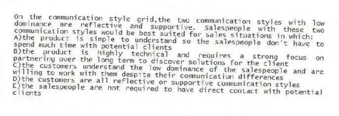 On the communication style grid,the two communication styles with low dominance are reflective and supportive. Salespeople with these two communication styles would be best suited for sales situations in which:
A)the product is simple to understand so the salespeople don't have to spend much time with potential clients
B)the product is highly technical and requires a strong focus on partnering over the long term to discover solutions for the client
C)the customers understand the low dominance of the salespeople and are willing to work with them despite their communication differences
D)the customers are all reflective or supportive communication styles
E)the salespeople are not required to have direct contact with potential clients