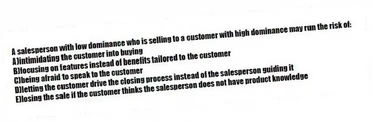 A salesperson with low dominance who is selling to a customer with high dominance may run the risk of:
A)intimidating the customer into buying
B)focusing on features instead of benefits tailored to the customer
C)being afraid to speak to the customer
D)letting the customer drive the closing process instead of the salesperson guiding it
E)losing the sale if the customer thinks the salesperson does not have product knowledge