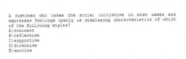 A customer who takes the social initiative in most cases and expresses feelings openly is displaying characteristics of which of the following styles?
A)dominant
B)reflective
C)supportive
D)directive
E)emotive