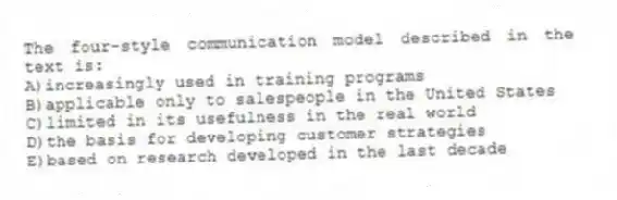 The four-style communication model described in the text is:
A)increasingly used in training programs
B)applicable only to salespeople in the United States
C)limited in its usefulness in the real world
D)the basis for developing customer strategies
E)based on research developed in the last decade