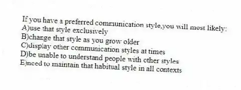 If you have a preferred communication style,you will most likely:
A)use that style exclusively
B)change that style as you grow older
C)display other communication styles at times
D)be unable to understand people with other styles
E)need to maintain that habitual style in all contexts