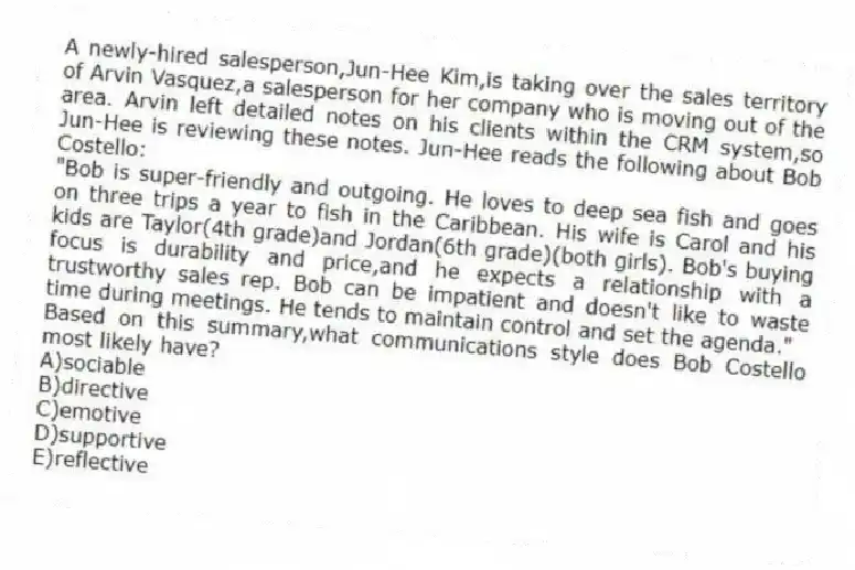 A newly-hired salesperson,Jun-Hee Kim,is taking over the sales territory of Arvin Vasquez,a salesperson for her company who is moving out of the area. Arvin left detailed notes on his clients within the CRM system,so Jun-Hee is reviewing these notes. Jun-Hee reads the following about Bob Costello:
"Bob is super-friendly and outgoing. He loves to deep sea fish and goes on three trips a year to fish in the Caribbean. His wife is Carol and his kids are Taylor(4th grade)and Jordan(6th grade)(both girls). Bob's buying focus is durability and price,and he expects a relationship with a trustworthy sales rep. Bob can be impatient and doesn't like to waste time during meetings. He tends to maintain control and set the agenda."
Based on this summary,what communications style does Bob Costello most likely have?
A)sociable
B)directive
C)emotive
D)supportive
E)reflective