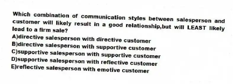 Which combination of communication styles between salesperson and customer will likely result in a good relationship,but will LEAST likely lead to a firm sale?
A)directive salesperson with directive customer
B)directive salesperson with supportive customer
C)supportive salesperson with supportive customer
D)supportive salesperson with reflective customer
E)reflective salesperson with emotive customer