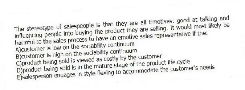 The stereotype of salespeople is that they are all Emotives: good at talking and influencing people into buying the product they are selling. It would most likely be harmful to the sales process to have an emotive sales representative if the:
A)customer is low on the sociability continuum
B)customer is high on the sociability continuum
C)product being sold is viewed as costly by the customer
D)product being sold is in the mature stage of the product life cycle
E)salesperson engages in style flexing to accommodate the customer's needs