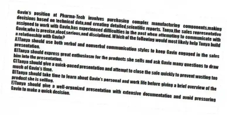 Gavin's position at Pharma-Tech involves purchasing complex manufacturing components,making decisions based on technical data,and creating detailed,scientific reports. Tanya,the sales representative assigned to work with Gavin,has experienced difficulties in the past when attempting to communicate with Gavin,who is precise,aloof,serious,and disciplined. Which of the following would most likely help Tanya build a relationship with Gavin?
A)Tanya should use both verbal and nonverbal communication styles to keep Gavin engaged in the sales presentation.
B)Tanya should express great enthusiasm for the products she sells and ask Gavin many questions to draw him into the presentation.
C)Tanya should give a quick-paced presentation and attempt to close the sale quickly to prevent wasting too much of Gavin's time.
D)Tanya should take time to learn about Gavin's personal and work life before giving a brief overview of the product she is selling.
E)Tanya should give a well-organized presentation with extensive documentation and avoid pressuring Gavin to make a quick decision.