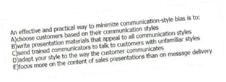An effective and practical way to minimize communication-style bias is to:
A)choose customers based on their communication styles
B)write presentation materials that appeal to all communication styles
C)send trained communicators to talk to customers with unfamiliar styles
D)adapt your style to the way the customer communicates
E)focus more on the content of sales presentations than on message delivery