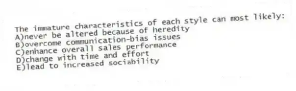The immature characteristics of each style can most likely:
A)never be altered because of heredity
B)overcome communication-bias issues
C)enhance overall sales performance
D)change with time and effort
E)lead to increased sociability