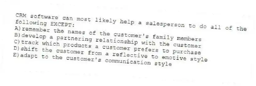 CRM software can most likely help a salesperson to do all of the following EXCEPT:
A)remember the names of the customer's family members
B)develop a partnering relationship with the customer
C)track which products a customer prefers to purchase
D)shift the customer from a reflective to emotive style
E)adapt to the customer's communication style