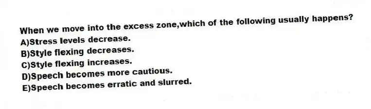 When we move into the excess zone,which of the following usually happens?
A)Stress levels decrease.
B)Style flexing decreases.
C)Style flexing increases.
D)Speech becomes more cautious.
E)Speech becomes erratic and slurred.