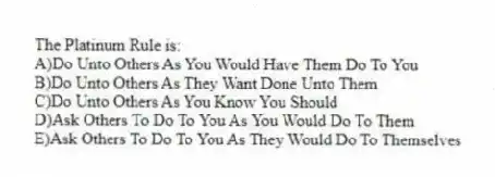 The Platinum Rule is:
A)Do Unto Others As You Would Have Them Do To You
B)Do Unto Others As They Want Done Unto Them
C)Do Unto Others As You Know You Should
D)Ask Others To Do To You As You Would Do To Them
E)Ask Others To Do To You As They Would Do To Themselves