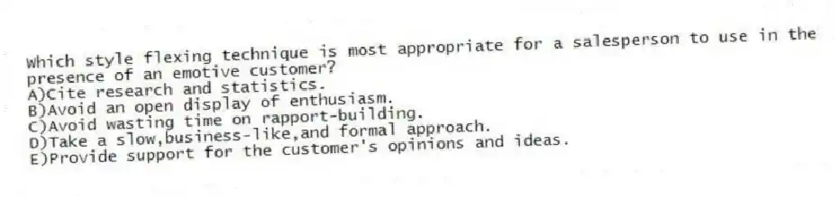 Which style flexing technique is most appropriate for a salesperson to use in the presence of an emotive customer?
A)Cite research and statistics.
B)Avoid an open display of enthusiasm.
C)Avoid wasting time on rapport-building.
D)Take a slow,business-like,and formal approach.
E)Provide support for the customer's opinions and ideas.
