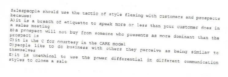 Salespeople should use the tactic of style flexing with customers and prospects because:
A)it is a breach of etiquette to speak more or less than your customer does in a sales meeting
B)a prospect will not buy from someone who presents as more dominant than the prospect is
C)it is the C for courtesy in the CARE model
D)people like to do business with others they perceive as being similar to themselves
E)it is unethical to use the power differential in different communication styles to close a sale