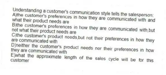 Understanding a customer's communication style tells the salesperson:
A)the customer's preferences in how they are communicated with and what their product needs are
B)the customer's preferences in how they are communicated with,but not what their product needs are
C)the customer's product needs,but not their preferences in how they are communicated with
D)neither the customer's product needs nor their preferences in how they are communicated with
E)what the approximate length of the sales cycle will be for this customer