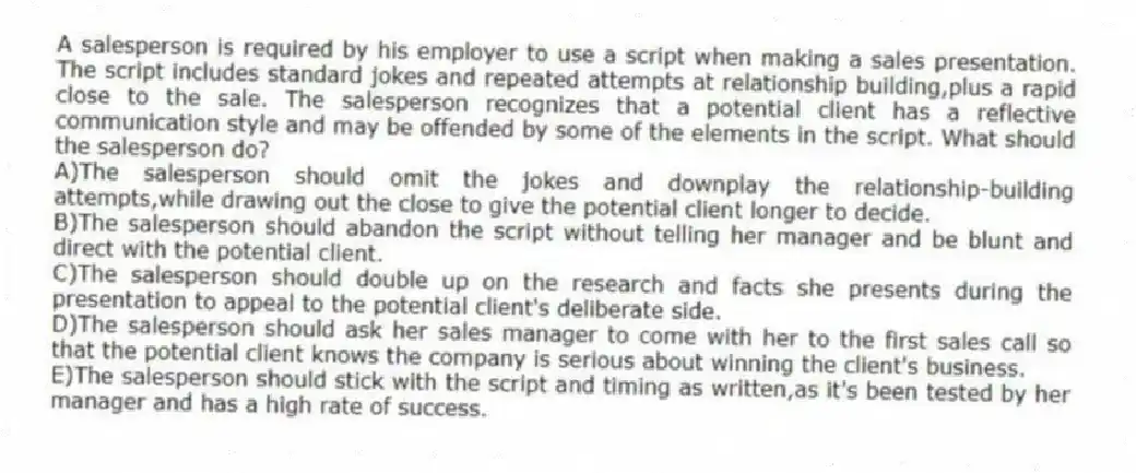 A salesperson is required by his employer to use a script when making a sales presentation. The script includes standard jokes and repeated attempts at relationship building,plus a rapid close to the sale. The salesperson recognizes that a potential client has a reflective communication style and may be offended by some of the elements in the script. What should the salesperson do?
A)The salesperson should omit the jokes and downplay the relationship-building attempts,while drawing out the close to give the potential client longer to decide.
B)The salesperson should abandon the script without telling her manager and be blunt and direct with the potential client.
C)The salesperson should double up on the research and facts she presents during the presentation to appeal to the potential client's deliberate side.
D)The salesperson should ask her sales manager to come with her to the first sales call so that the potential client knows the company is serious about winning the client's business.
E)The salesperson should stick with the script and timing as written,as it's been tested by her manager and has a high rate of success.