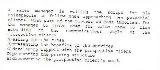 A sales manager is writing the script for his salespeople to follow when approaching new potential clients. What part of the process is most important for the manager to leave open for sales reps to flex according to the communications style of the prospective client?
A)asking for the close
B)presenting the benefits of the services
C)developing rapport with the prospective client
D)presenting the pricing structure
E)discovering the prospective client's needs