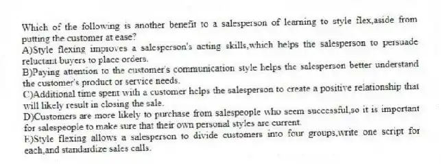 Which of the following is another benefit to a salesperson of learning to style flex,aside from putting the customer at ease?
A)Style flexing improves a salesperson's acting skills,which helps the salesperson to persuade reluctant buyers to place orders.
B)Paying attention to the customer's communication style helps the salesperson better understand the customer's product or service needs.
C)Additional time spent with a customer helps the salesperson to create a positive relationship that will likely result in closing the sale.
D)Customers are more likely to purchase from salespeople who seem successful,so it is important for salespeople to make sure that their own personal styles are current.
E)Style flexing allows a salesperson to divide customers into four groups,write one script for each,and standardize sales calls.
