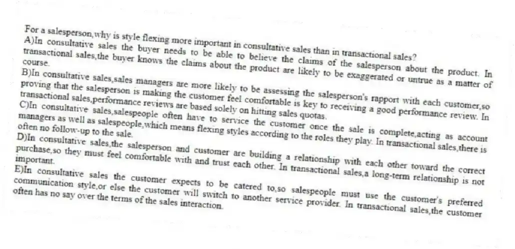 For a salesperson,why is style flexing more important in consultative sales than in transactional sales?
A)In consultative sales the buyer needs to be able to believe the claims of the salesperson about the product. In transactional sales,the buyer knows the claims about the product are likely to be exaggerated or untrue as a matter of course.
B)In consultative sales,sales managers are more likely to be assessing the salesperson's rapport with each customer,so proving that the salesperson is making the customer feel comfortable is key to receiving a good performance review. In transactional sales,performance reviews are based solely on hitting sales quotas.
C)In consultative sales,salespeople often have to service the customer once the sale is complete,acting as account managers as well as salespeople,which means flexing styles according to the roles they play. In transactional sales,there is often no follow-up to the sale.
D)In consultative sales,the salesperson and customer are building a relationship with each other toward the correct purchase,so they must feel comfortable with and trust each other. In transactional sales,a long-term relationship is not important.
E)In consultative sales the customer expects to be catered to,so salespeople must use the customer's preferred communication style,or else the customer will switch to another service provider. In transactional sales,the customer often has no say over the terms of the sales interaction.