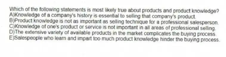 Which of the following statements is most likely true about products and product knowledge?
A)Knowledge of a company's history is essential to selling that company's product.
B)Product knowledge is not as important as selling technique for a professional salesperson.
C)Knowledge of one's product or service is not important in all areas of professional selling.
D)The extensive variety of available products in the market complicates the buying process.
E)Salespeople who learn and impart too much product knowledge hinder the buying process.
