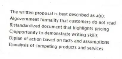 The written proposal is best described as a(n):
A)government formality that customers do not read
B)standardized document that highlights pricing
C)opportunity to demonstrate writing skills
D)plan of action based on facts and assumptions
E)analysis of competing products and services