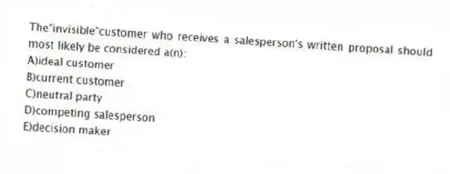 The"invisible"customer who receives a salesperson's written proposal should most likely be considered a(n):
A)ideal customer
B)current customer
C)neutral party
D)competing salesperson
E)decision maker