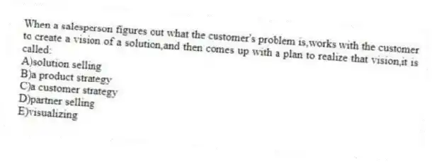 When a salesperson figures out what the customer's problem is,works with the customer to create a vision of a solution,and then comes up with a plan to realize that vision,it is called:
A)solution selling
B)a product strategy
C)a customer strategy
D)partner selling
E)visualizing