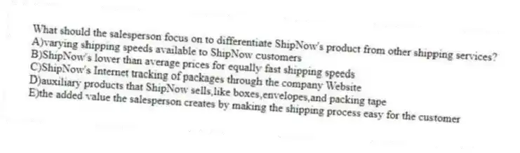 What should the salesperson focus on to differentiate ShipNow's product from other shipping services?
A)varying shipping speeds available to ShipNow customers
B)ShipNow's lower than average prices for equally fast shipping speeds
C)ShipNow's Internet tracking of packages through the company Website
D)auxiliary products that ShipNow sells,like boxes,envelopes,and packing tape
E)the added value the salesperson creates by making the shipping process easy for the customer