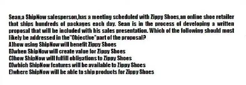 Sean,a ShipNow salesperson,has a meeting scheduled with Zippy Shoes,an online shoe retailer that ships hundreds of packages each day. Sean is in the process of developing a written proposal that will be included with his sales presentation. Which of the following should most likely be addressed in the"Objective"part of the proposal?
A)how using ShipNow will benefit Zippy Shoes
B)when ShipNow will create value for Zippy Shoes
C)how ShipNow will fulfill obligations to Zippy Shoes
D)which ShipNow features will be available to Zippy Shoes
E)where ShipNow will be able to ship products for Zippy Shoes