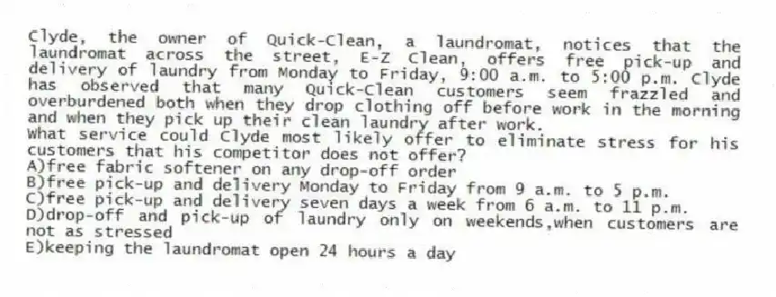 Clyde, the owner of Quick-Clean, a laundromat, notices that the laundromat across the street, E-Z Clean, offers free pick-up and delivery of laundry from Monday to Friday, 9:00 a.m. to 5:00 p.m. Clyde has observed that many Quick-Clean customers seem frazzled and overburdened both when they drop clothing off before work in the morning and when they pick up their clean laundry after work.
-What service could Clyde most likely offer to eliminate stress for his customers that his competitor does not offer?
A)free fabric softener on any drop-off order
B)free pick-up and delivery Monday to Friday from 9 a.m. to 5 p.m.
C)free pick-up and delivery seven days a week from 6 a.m. to 11 p.m.
D)drop-off and pick-up of laundry only on weekends,when customers are not as stressed
E)keeping the laundromat open 24 hours a day