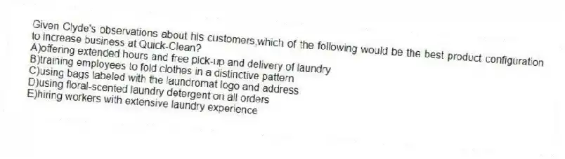 Given Clyde's observations about his customers,which of the following would be the best product configuration to increase business at Quick-Clean?
A)offering extended hours and free pick-up and delivery of laundry
B)training employees to fold clothes in a distinctive pattern
C)using bags labeled with the laundromat logo and address
D)using floral-scented laundry detergent on all orders
E)hiring workers with extensive laundry experience