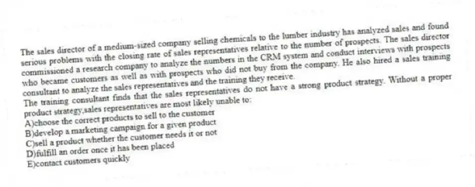 The sales director of a medium-sized company selling chemicals to the lumber industry has analyzed sales and found serious problems with the closing rate of sales representatives relative to the number of prospects. The sales director commissioned a research company to analyze the numbers in the CRM system and conduct interviews with prospects who became customers as well as with prospects who did not buy from the company. He also hired a sales training consultant to analyze the sales representatives and the training they receive.
-The training consultant finds that the sales representatives do not have a strong product strategy. Without a proper product strategy,sales representatives are most likely unable to:
A)choose the correct products to sell to the customer
B)develop a marketing campaign for a given product
C)sell a product whether the customer needs it or not
D)fulfill an order once it has been placed
E)contact customers quickly
