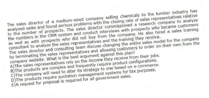 The sales director of a medium-sized company selling chemicals to the lumber industry has analyzed sales and found serious problems with the closing rate of sales representatives relative to the number of prospects. The sales director commissioned a research company to analyze the numbers in the CRM system and conduct interviews with prospects who became customers as well as with prospects who did not buy from the company. He also hired a sales training consultant to analyze the sales representatives and the training they receive.
-The sales director and consulting team discuss changing the entire sales model for the company by terminating the sales representatives and allowing customers to order on their own from the company website. What is the best argument against this plan?
A)The sales representatives rely on the income they receive from their jobs.
B)The products are complex and frequently require product configurations.
C)The company will need to alter its strategy to one based on e-commerce.
D)The products require quotation management systems for tax purposes.
E)A request for proposal is required for all government sales.