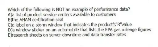Which of the following is NOT an example of performance data?
A)a list of product service centers available to customers
B)the AHAM certification seal
C)a label on a storm window that indicates the product's"R"value
D)a window sticker on an automobile that lists the EPA gas mileage figures
E)research sheets on server downtime and data transfer rates