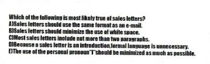 Which of the following is most likely true of sales letters?
A)Sales letters should use the same format as an e-mail.
B)Sales letters should minimize the use of white space.
C)Most sales letters include not more than two paragraphs.
D)Because a sales letter is an introduction,formal language is unnecessary.
E)The use of the personal pronoun"I"should be minimized as much as possible.